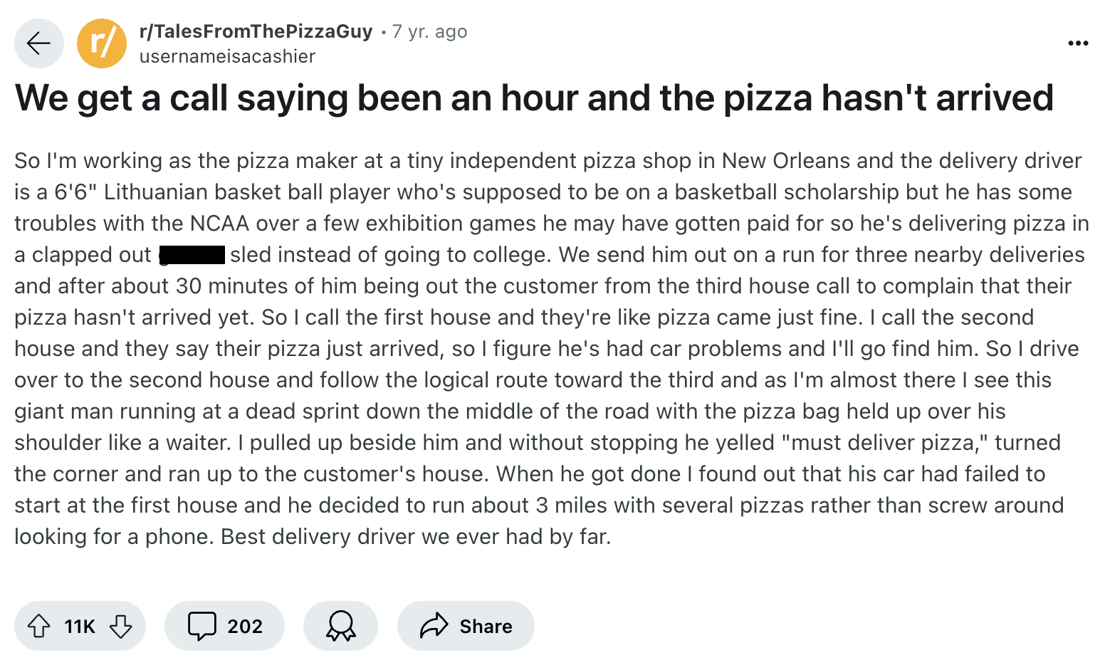 screenshot - r rTalesFromThePizzaGuy 7 yr. ago usernameisacashier We get a call saying been an hour and the pizza hasn't arrived 0 So I'm working as the pizza maker at a tiny independent pizza shop in New Orleans and the delivery driver is a 6'6" Lithuani